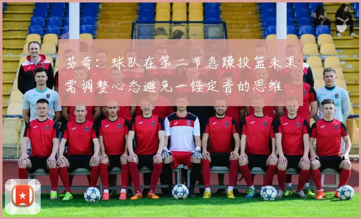 芬奇：球队在第二节急躁投篮未果需调整心态避免一锤定音的思维