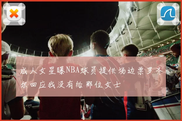成人女星曝NBA球员提供场边票罗齐尔回应我没有给那位女士