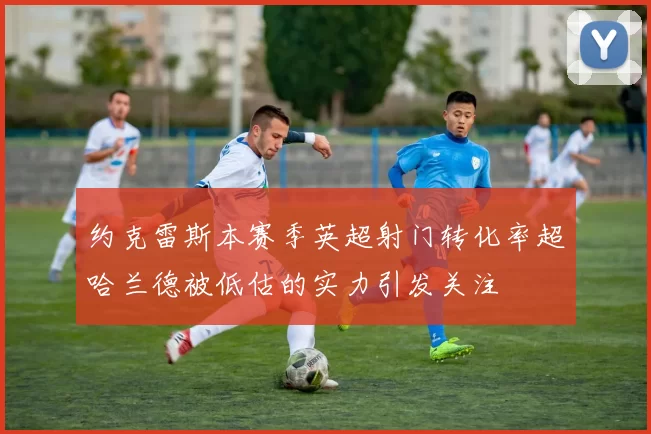 约克雷斯本赛季英超射门转化率超哈兰德被低估的实力引发关注