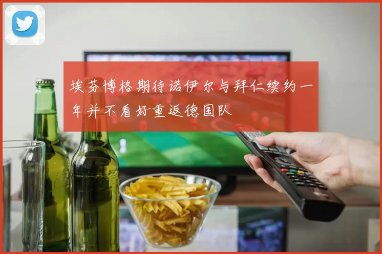 埃芬博格期待诺伊尔与拜仁续约一年并不看好重返德国队