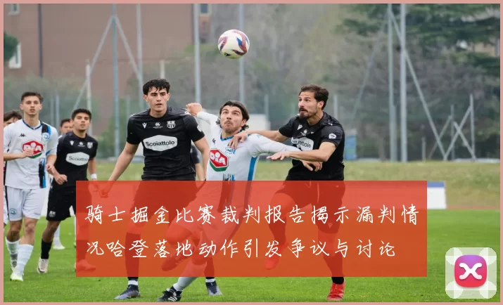 骑士掘金比赛裁判报告揭示漏判情况哈登落地动作引发争议与讨论