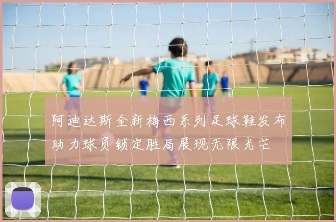 阿迪达斯全新梅西系列足球鞋发布助力球员锁定胜局展现无限光芒