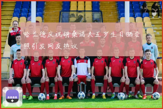 哈兰德庆祝胡桑诺夫五岁生日晒合照引发网友热议