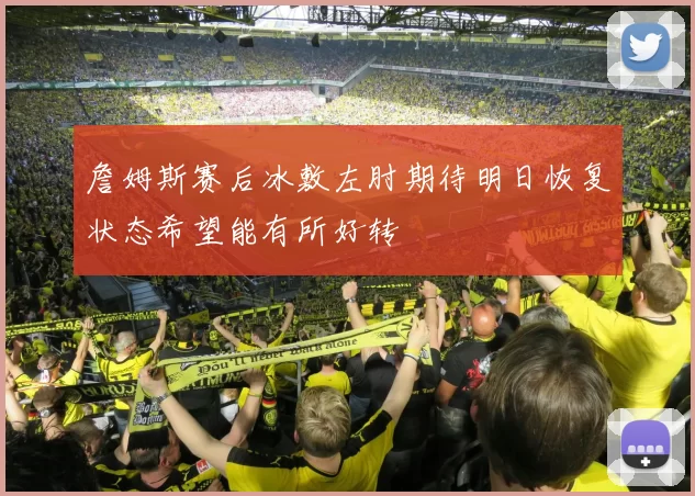 詹姆斯赛后冰敷左肘期待明日恢复状态希望能有所好转