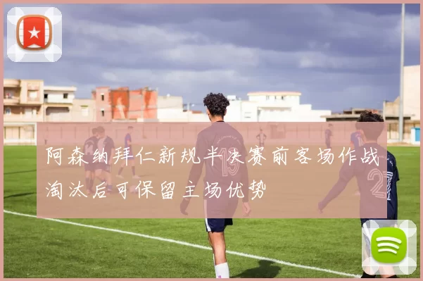 阿森纳拜仁新规半决赛前客场作战淘汰后可保留主场优势