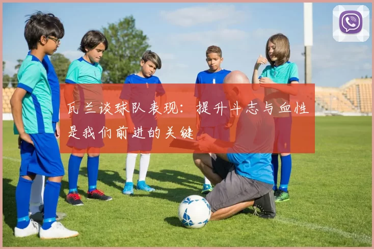 瓦兰谈球队表现：提升斗志与血性是我们前进的关键