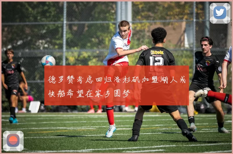 德罗赞考虑回归洛杉矶加盟湖人或快船希望在家乡圆梦