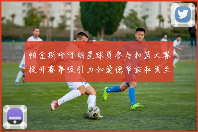 帕金斯呼吁明星球员参与扣篮大赛提升赛事吸引力如爱德华兹和莫兰特等人