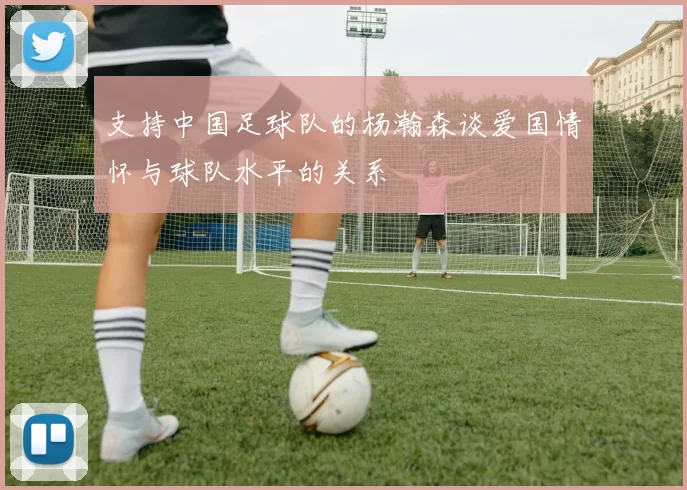 支持中国足球队的杨瀚森谈爱国情怀与球队水平的关系