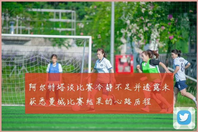 阿尔特塔谈比赛冷静不足并透露未获悉曼城比赛结果的心路历程