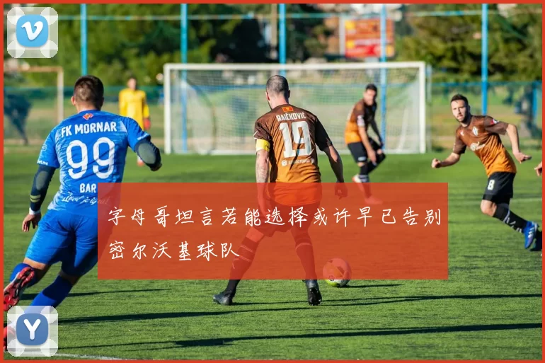 字母哥坦言若能选择或许早已告别密尔沃基球队