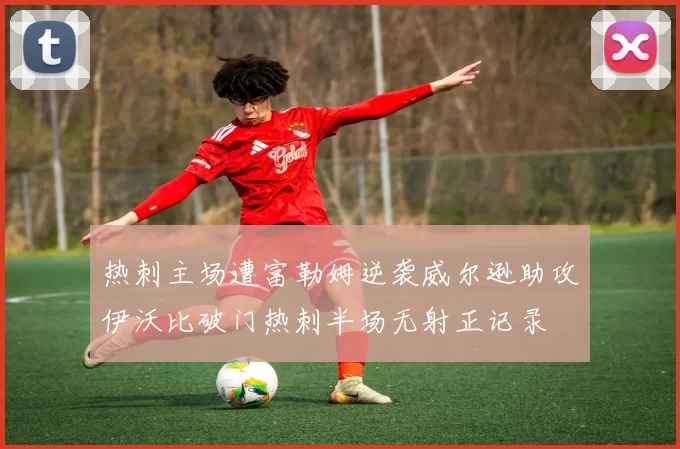 热刺主场遭富勒姆逆袭威尔逊助攻伊沃比破门热刺半场无射正记录