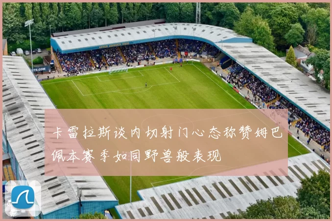 卡雷拉斯谈内切射门心态称赞姆巴佩本赛季如同野兽般表现