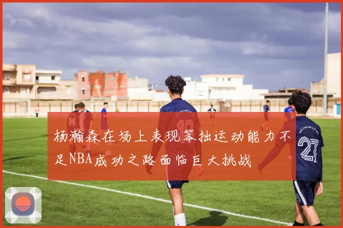 杨瀚森在场上表现笨拙运动能力不足NBA成功之路面临巨大挑战