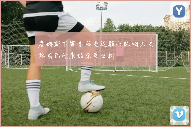 詹姆斯下赛季或重返骑士队湖人之路或已结束的深度分析