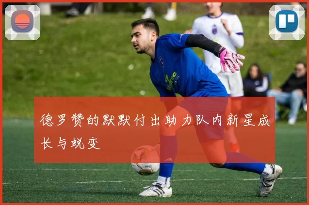 德罗赞的默默付出助力队内新星成长与蜕变