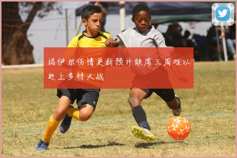 诺伊尔伤情更新预计缺席三周难以赶上多特大战