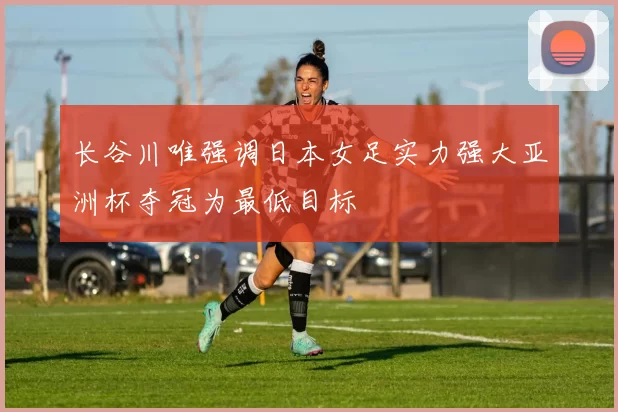 长谷川唯强调日本女足实力强大亚洲杯夺冠为最低目标
