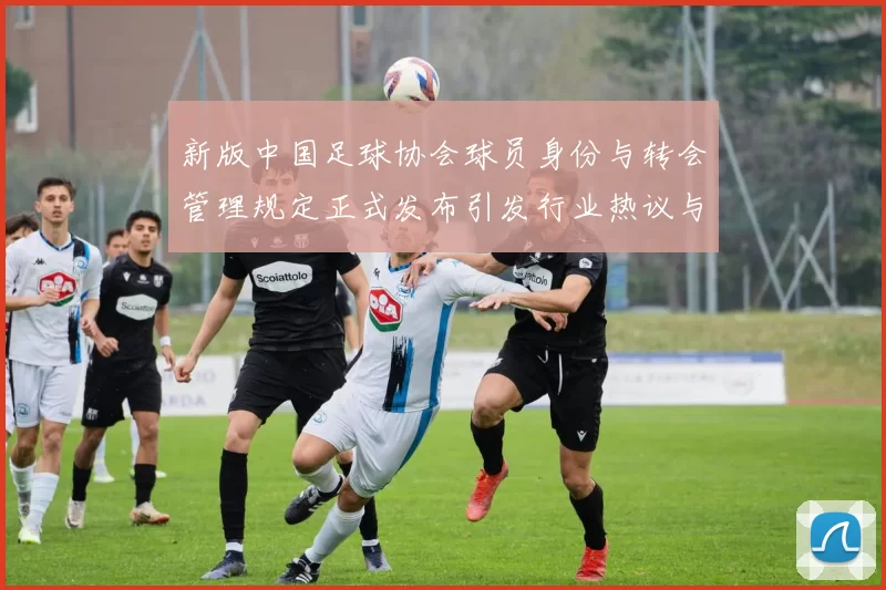新版中国足球协会球员身份与转会管理规定正式发布引发行业热议与期待