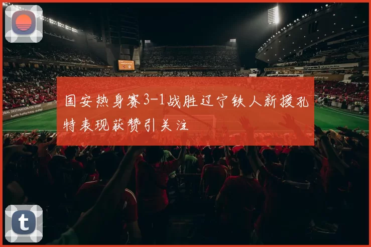 国安热身赛3-1战胜辽宁铁人新援孔特表现获赞引关注