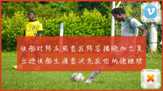 快船对阵灰熊首发阵容揭晓加兰复出迎快船生涯首次先发伦纳德继续出战