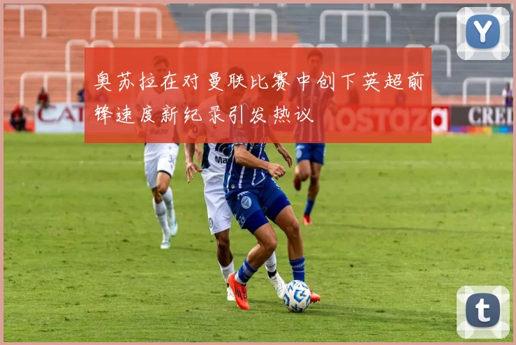 奥苏拉在对曼联比赛中创下英超前锋速度新纪录引发热议